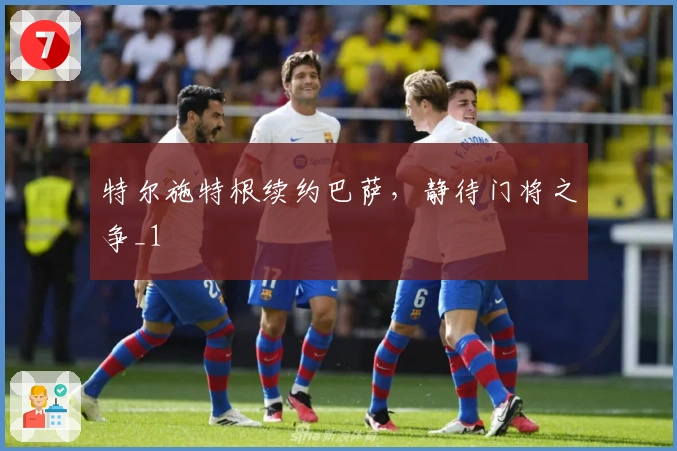 特尔施特根续约巴萨，静待门将之争_1