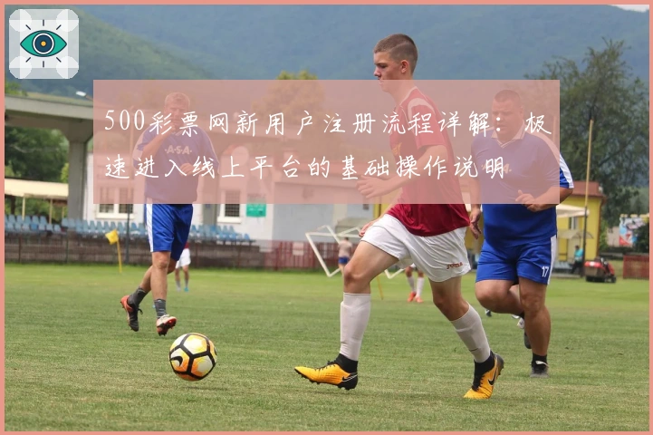 500彩票网新用户注册流程详解:极速进入线上平台的基础操作说明