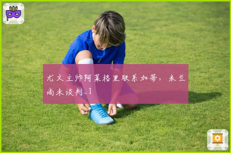 尤文主帅阿莱格里联系加蒂，米兰尚未谈判_1