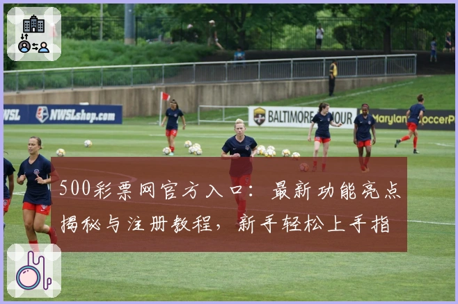 500彩票网官方入口：最新功能亮点揭秘与注册教程，新手轻松上手指南
