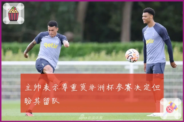 主帅表示尊重莫非洲杯参赛决定但盼其留队