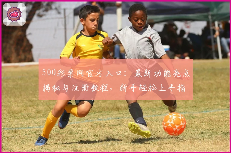 500彩票网官方入口：最新功能亮点揭秘与注册教程，新手轻松上手指南