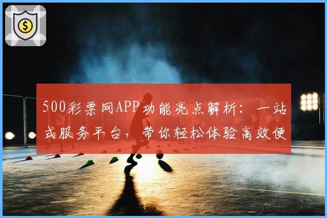 500彩票网APP功能亮点解析:一站式服务平台,带你轻松体验高效便捷数字生活