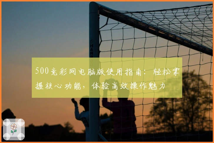 500竞彩网电脑版使用指南：轻松掌握核心功能，体验高效操作魅力