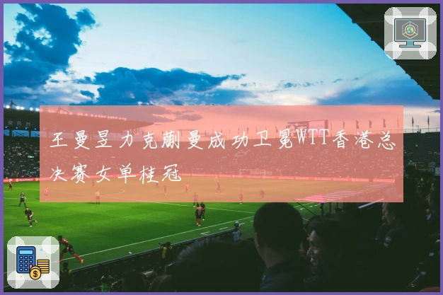 王曼昱力克蒯曼成功卫冕WTT香港总决赛女单桂冠