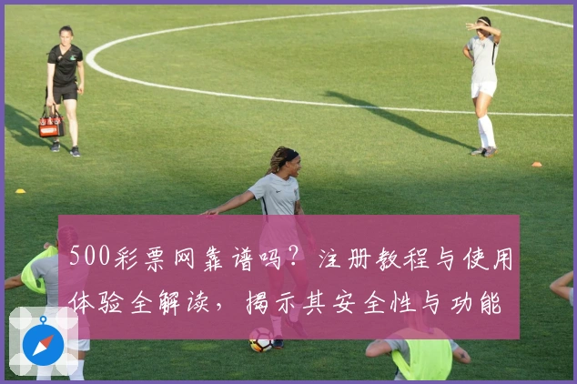 500彩票网靠谱吗？注册教程与使用体验全解读，揭示其安全性与功能亮点