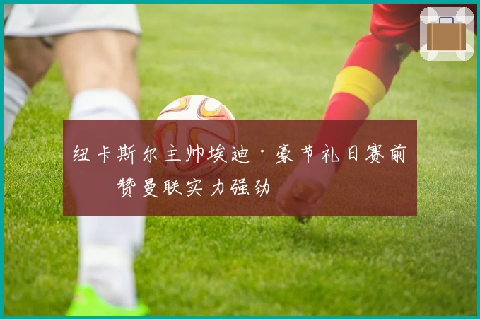 纽卡斯尔主帅埃迪·豪节礼日赛前盛赞曼联实力强劲