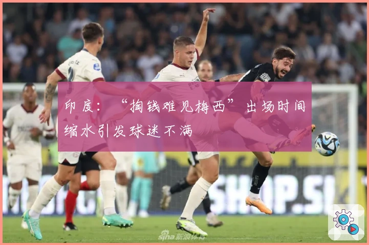 印度：“掏钱难见梅西”出场时间缩水引发球迷不满