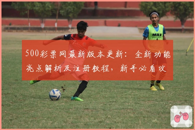 500彩票网最新版本更新：全新功能亮点解析及注册教程，新手必看攻略