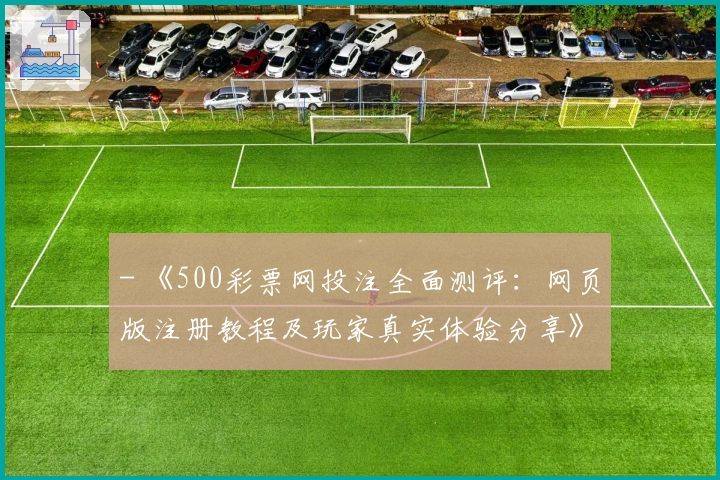 - 《500彩票网投注全面测评：网页版注册教程及玩家真实体验分享》