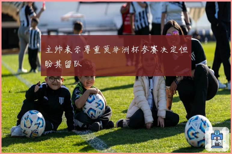 主帅表示尊重莫非洲杯参赛决定但盼其留队